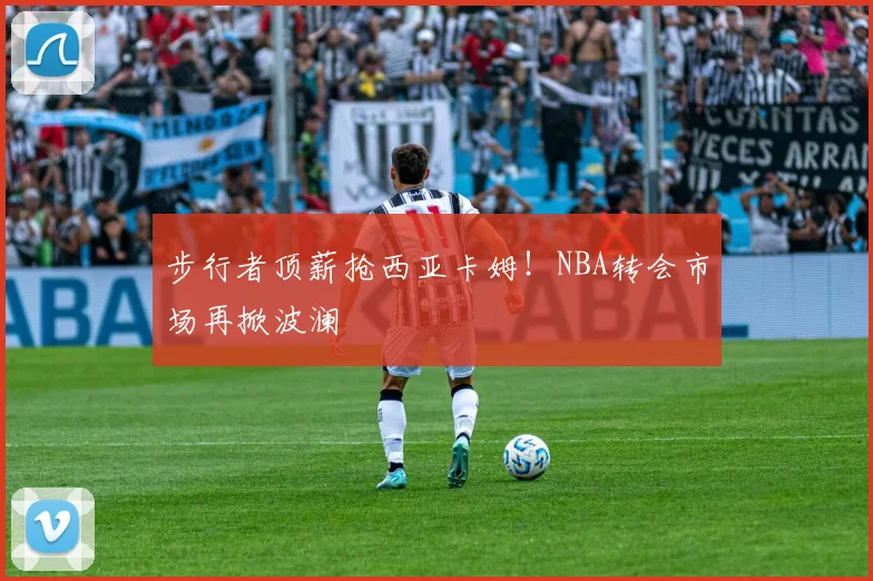 步行者顶薪抢西亚卡姆!NBA转会市场再掀波澜