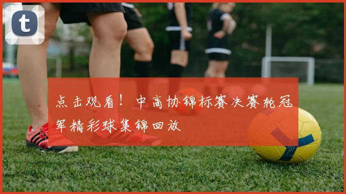 点击观看！中高协锦标赛决赛轮冠军精彩球集锦回放