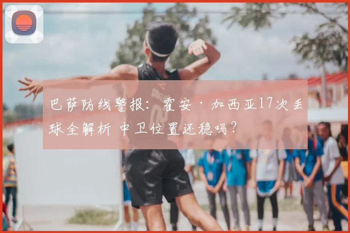 巴萨防线警报：霍安·加西亚17次丢球全解析 中卫位置还稳吗？
