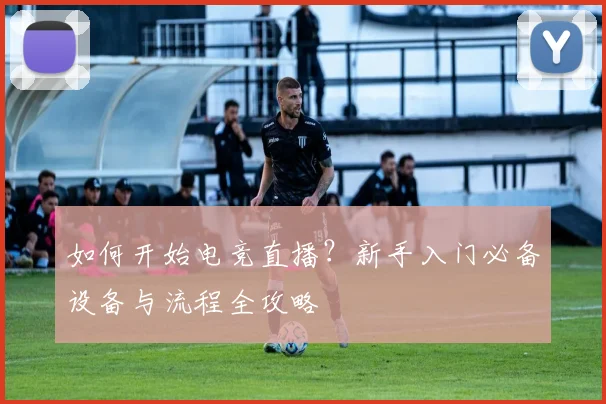 如何开始电竞直播？新手入门必备设备与流程全攻略
