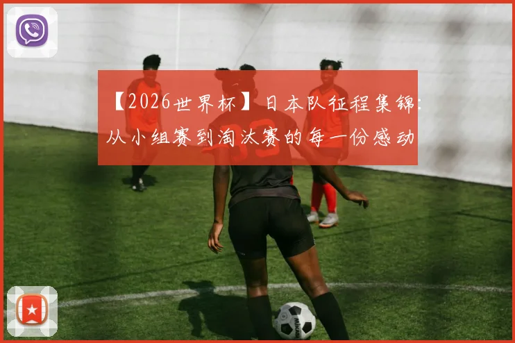 【2026世界杯】日本队征程集锦：从小组赛到淘汰赛的每一份感动