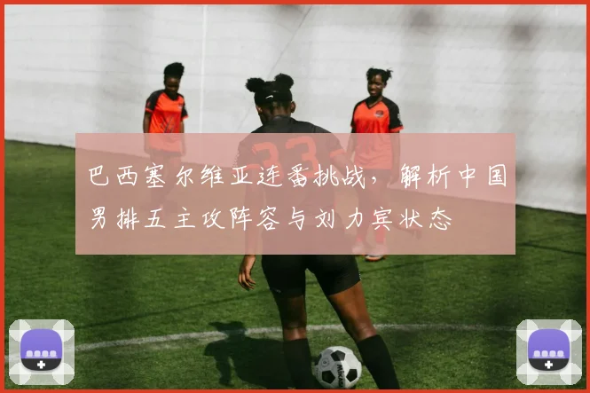 巴西塞尔维亚连番挑战，解析中国男排五主攻阵容与刘力宾状态