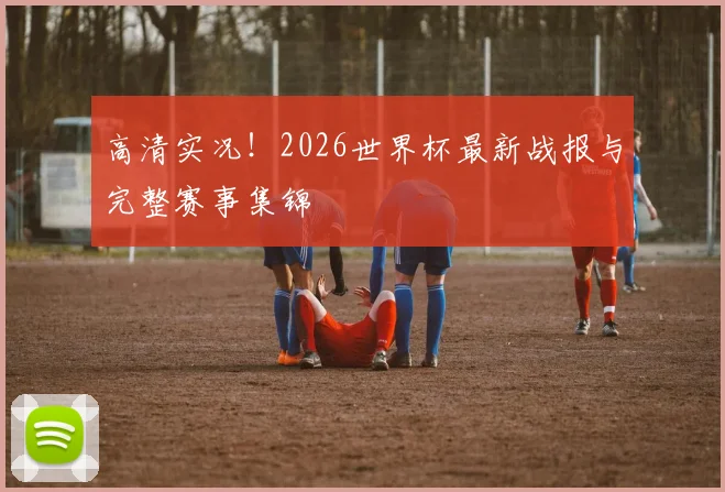高清实况！2026世界杯最新战报与完整赛事集锦