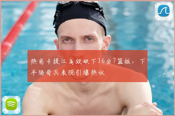 热甫卡提江高效砍下16分7篮板，下半场奇兵表现引爆热议