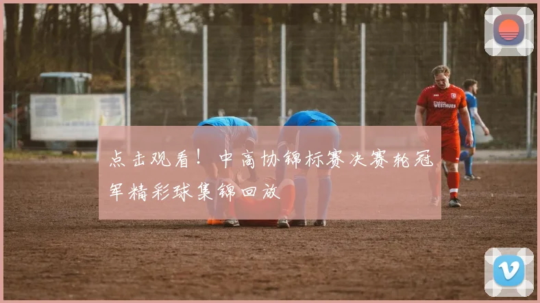 点击观看!中高协锦标赛决赛轮冠军精彩球集锦回放