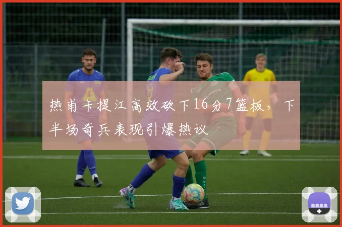 热甫卡提江高效砍下16分7篮板，下半场奇兵表现引爆热议