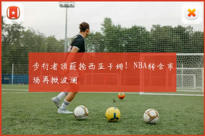 步行者顶薪抢西亚卡姆！NBA转会市场再掀波澜