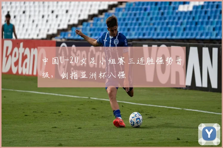 中国U-20女足小组赛三连胜强势晋级,剑指亚洲杯八强