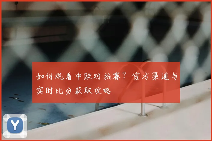 如何观看中欧对抗赛？官方渠道与实时比分获取攻略