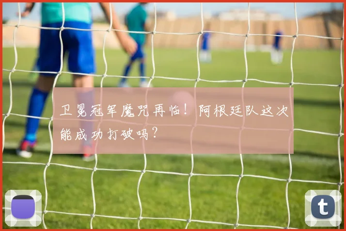 卫冕冠军魔咒再临！阿根廷队这次能成功打破吗？