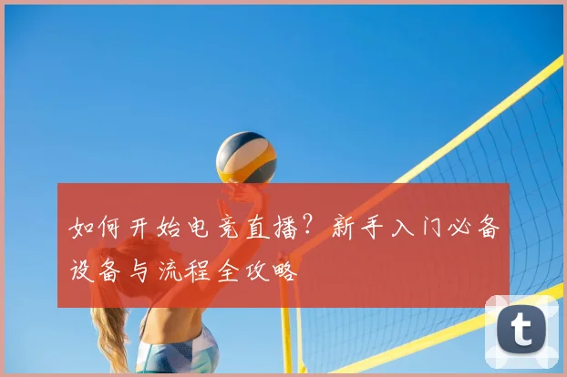 如何开始电竞直播?新手入门必备设备与流程全攻略